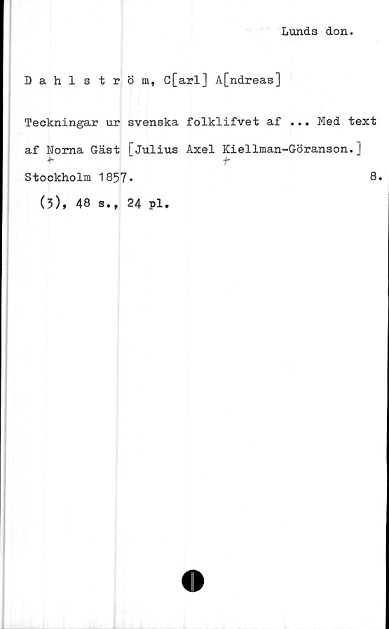  ﻿Lunds don.
Dahlström, C[arl] A[ndreas]
Teckningar ur svenska folklifvet af ... Med text
af Norna Gäst fJulius Axel Kiellman-Göranson.1
•*-	t
Stockholm
(3), 48
1857.
s., 24 pl.
8.